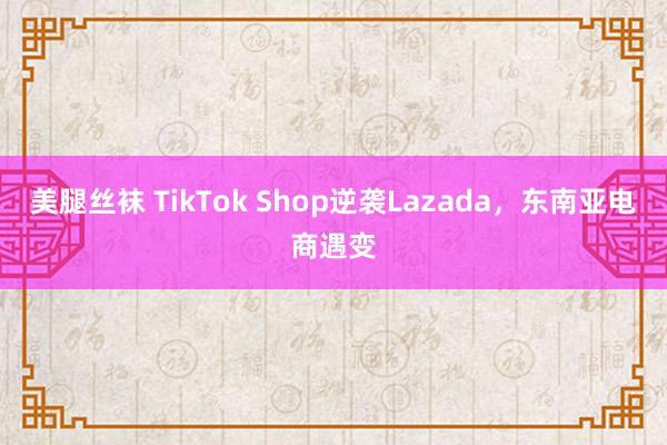 美腿丝袜 TikTok Shop逆袭Lazada，东南亚电商遇变