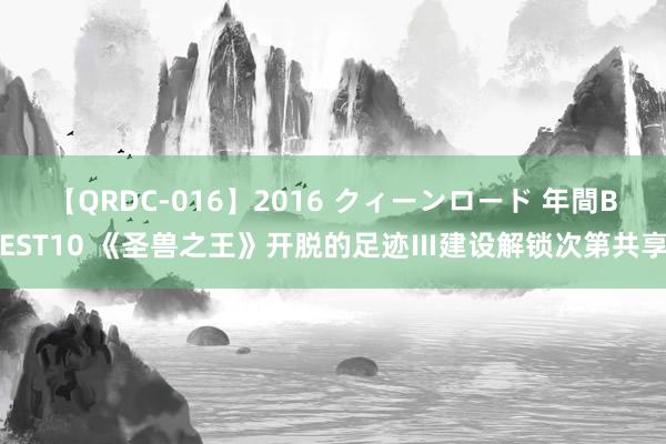 【QRDC-016】2016 クィーンロード 年間BEST10 《圣兽之王》开脱的足迹Ⅲ建设解锁次第共享