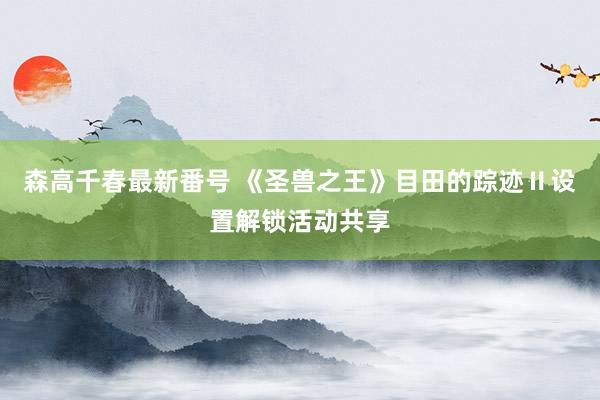 森高千春最新番号 《圣兽之王》目田的踪迹Ⅱ设置解锁活动共享