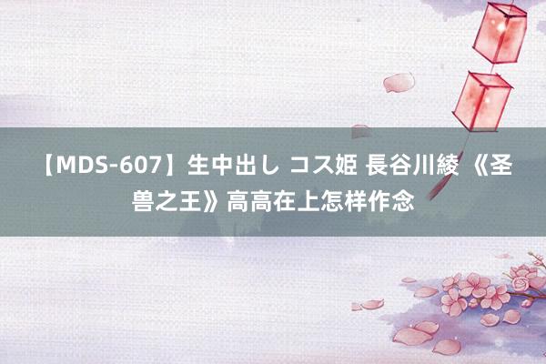 【MDS-607】生中出し コス姫 長谷川綾 《圣兽之王》高高在上怎样作念