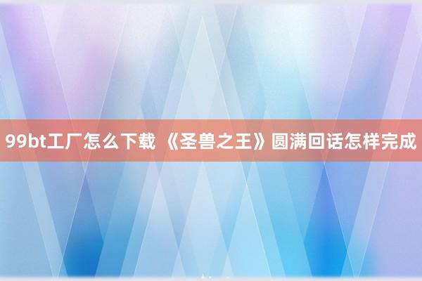 99bt工厂怎么下载 《圣兽之王》圆满回话怎样完成