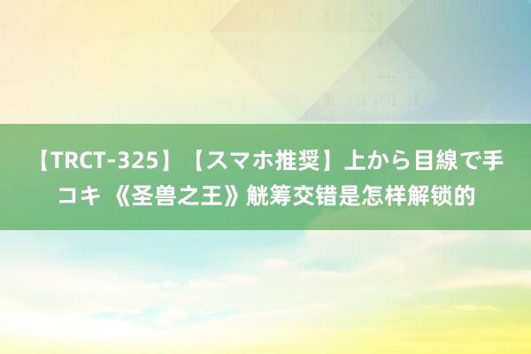 【TRCT-325】【スマホ推奨】上から目線で手コキ 《圣兽之王》觥筹交错是怎样解锁的