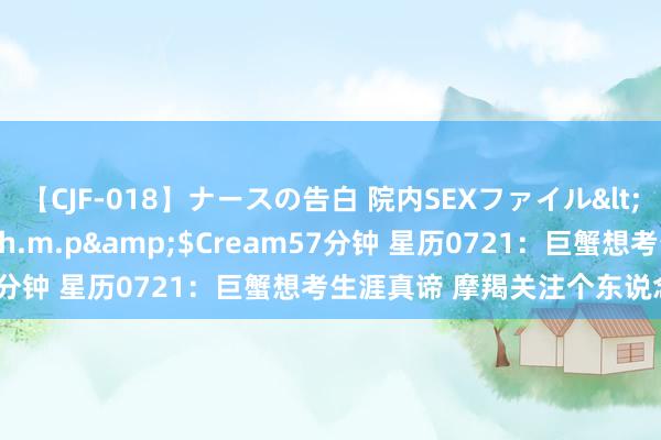 【CJF-018】ナースの告白 院内SEXファイル</a>2008-03-07h.m.p&$Cream57分钟 星历0721：巨蟹想考生涯真谛 摩羯关注个东说念主健康