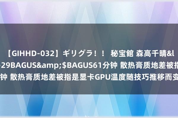 【GIHHD-032】ギリグラ！！ 秘宝館 森高千晴</a>2011-09-29BAGUS&$BAGUS61分钟 散热膏质地差被指是显卡GPU温度随技巧推移而变高的常见罪魁