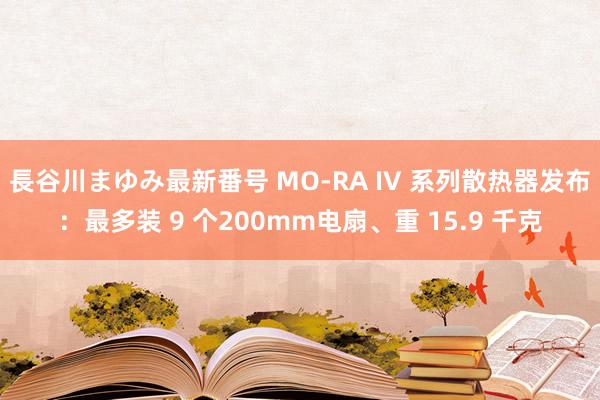 長谷川まゆみ最新番号 MO-RA IV 系列散热器发布：最多装 9 个200mm电扇、重 15.9 千克