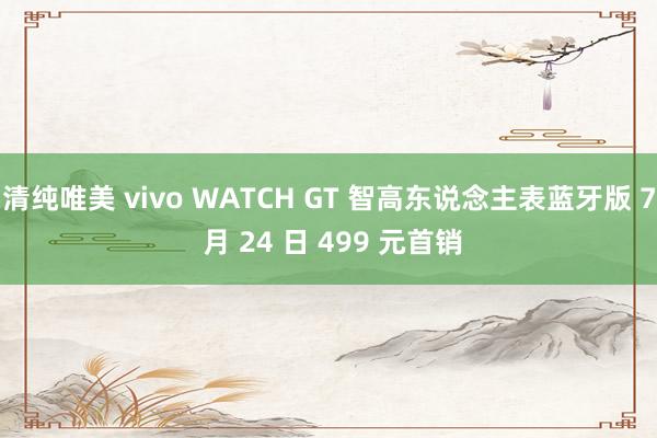 清纯唯美 vivo WATCH GT 智高东说念主表蓝牙版 7 月 24 日 499 元首销