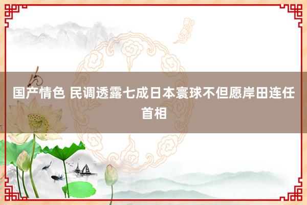 国产情色 民调透露七成日本寰球不但愿岸田连任首相