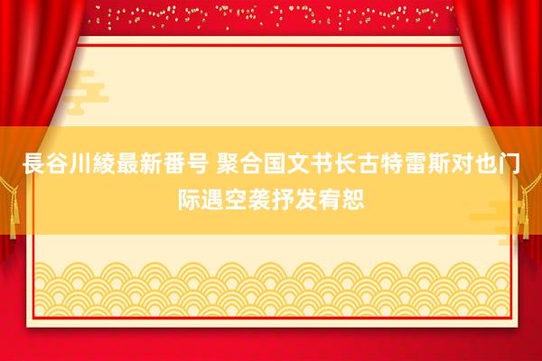 長谷川綾最新番号 聚合国文书长古特雷斯对也门际遇空袭抒发宥恕