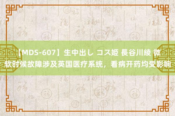 【MDS-607】生中出し コス姫 長谷川綾 微软时候故障涉及英国医疗系统，看病开药均受影响