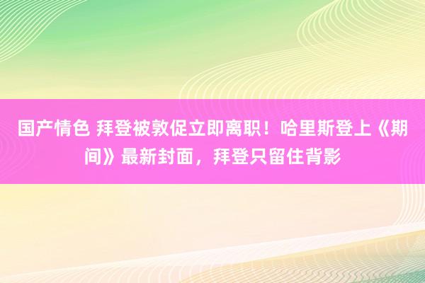 国产情色 拜登被敦促立即离职！哈里斯登上《期间》最新封面，拜登只留住背影