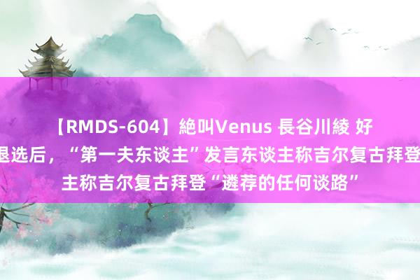 【RMDS-604】絶叫Venus 長谷川綾 好意思媒：拜登告示退选后，“第一夫东谈主”发言东谈主称吉尔复古拜登“遴荐的任何谈路”