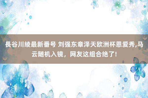 長谷川綾最新番号 刘强东章泽天欧洲杯恩爱秀，马云随机入镜，网友这组合绝了!