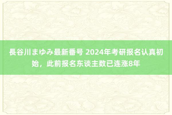 長谷川まゆみ最新番号 2024年考研报名认真初始，此前报名东谈主数已连涨8年