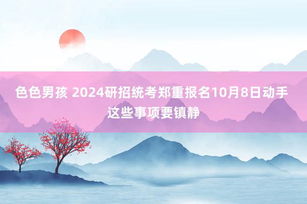 色色男孩 2024研招统考郑重报名10月8日动手 这些事项要镇静