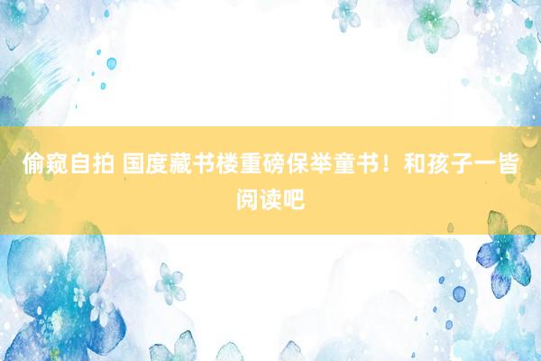 偷窥自拍 国度藏书楼重磅保举童书！和孩子一皆阅读吧