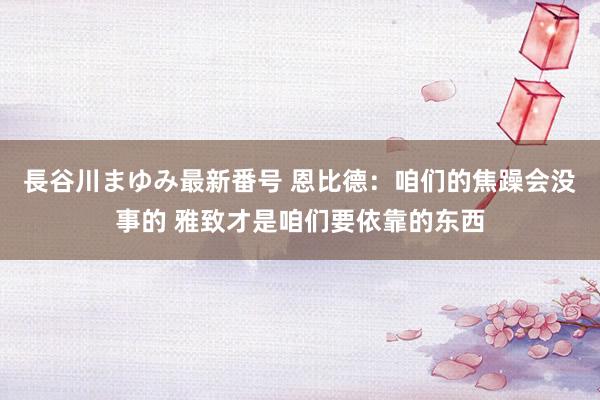 長谷川まゆみ最新番号 恩比德：咱们的焦躁会没事的 雅致才是咱们要依靠的东西