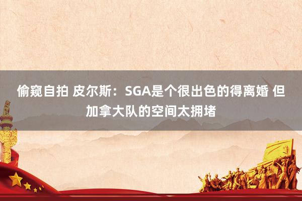 偷窥自拍 皮尔斯：SGA是个很出色的得离婚 但加拿大队的空间太拥堵