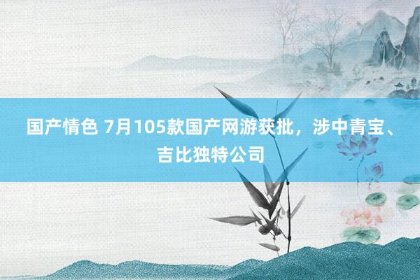 国产情色 7月105款国产网游获批，涉中青宝、吉比独特公司