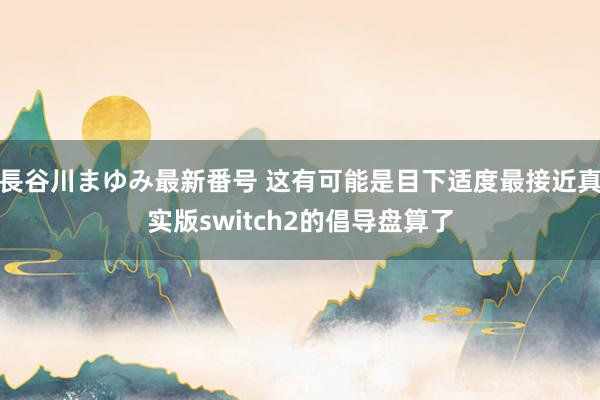 長谷川まゆみ最新番号 这有可能是目下适度最接近真实版switch2的倡导盘算了