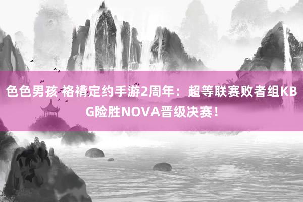 色色男孩 袼褙定约手游2周年：超等联赛败者组KBG险胜NOVA晋级决赛！