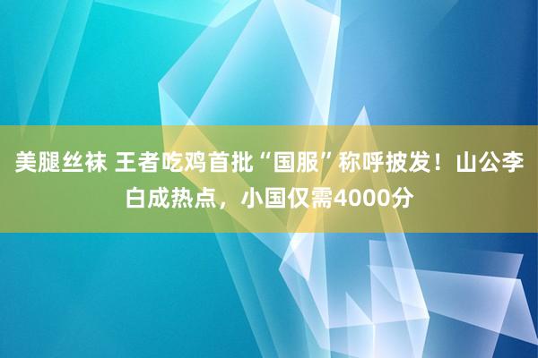 美腿丝袜 王者吃鸡首批“国服”称呼披发！山公李白成热点，小国仅需4000分