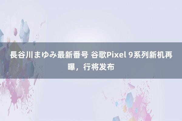 長谷川まゆみ最新番号 谷歌Pixel 9系列新机再曝，行将发布