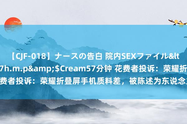 【CJF-018】ナースの告白 院内SEXファイル</a>2008-03-07h.m.p&$Cream57分钟 花费者投诉：荣耀折叠屏手机质料差，被陈述为东说念主员损坏不予维保