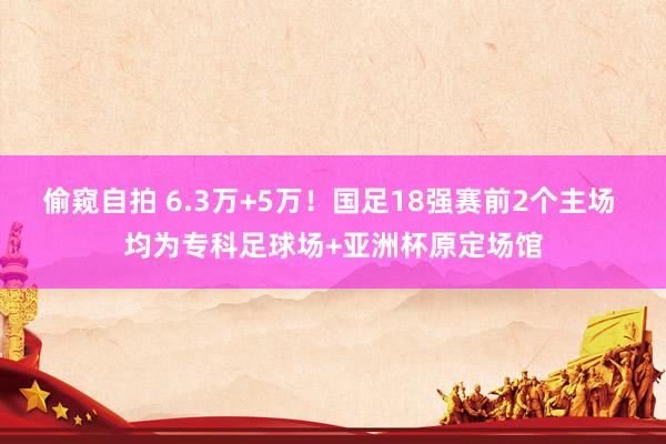 偷窥自拍 6.3万+5万！国足18强赛前2个主场 均为专科足球场+亚洲杯原定场馆