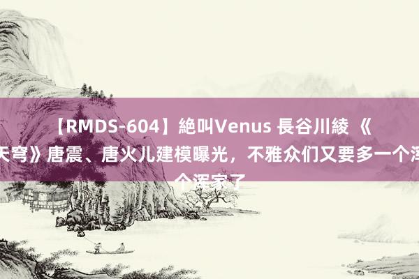 【RMDS-604】絶叫Venus 長谷川綾 《斗破天穹》唐震、唐火儿建模曝光，不雅众们又要多一个浑家了