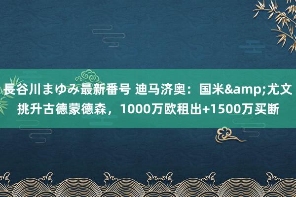 長谷川まゆみ最新番号 迪马济奥：国米&尤文挑升古德蒙德森，1000万欧租出+1500万买断