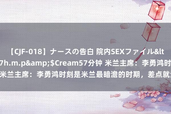 【CJF-018】ナースの告白 院内SEXファイル</a>2008-03-07h.m.p&$Cream57分钟 米兰主席：李勇鸿时刻是米兰最暗澹的时期，差点就没法介怀甲注册