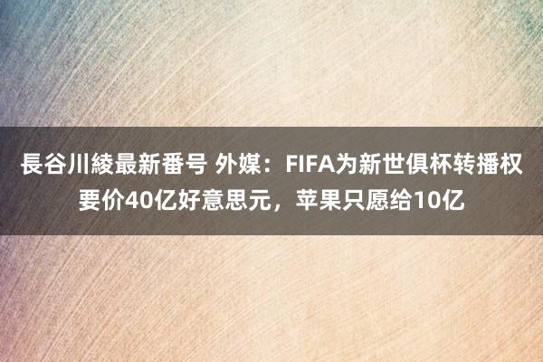 長谷川綾最新番号 外媒：FIFA为新世俱杯转播权要价40亿好意思元，苹果只愿给10亿