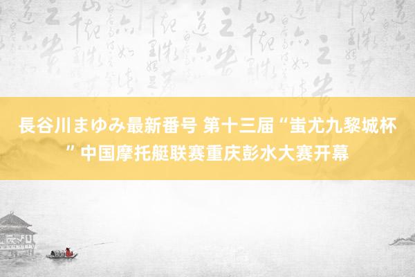 長谷川まゆみ最新番号 第十三届“蚩尤九黎城杯”中国摩托艇联赛重庆彭水大赛开幕