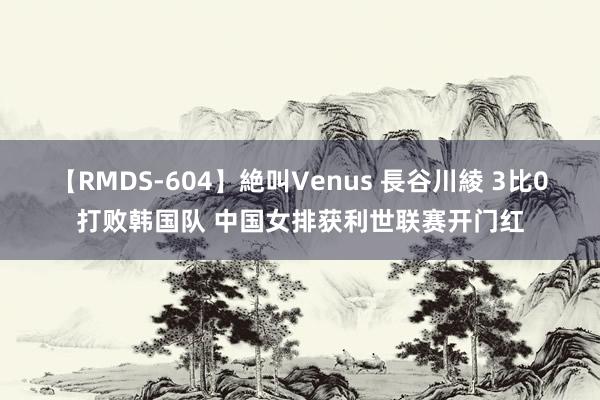 【RMDS-604】絶叫Venus 長谷川綾 3比0打败韩国队 中国女排获利世联赛开门红