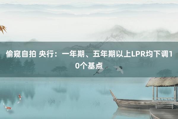 偷窥自拍 央行：一年期、五年期以上LPR均下调10个基点