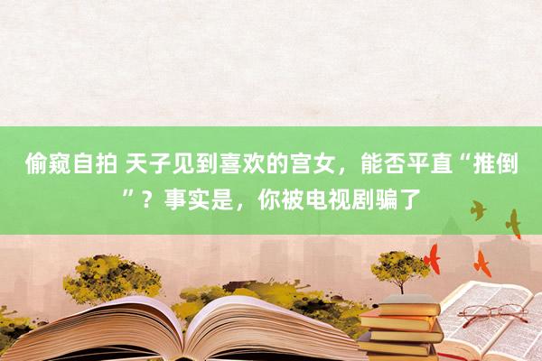 偷窥自拍 天子见到喜欢的宫女，能否平直“推倒”？事实是，你被电视剧骗了