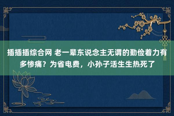 插插插综合网 老一辈东说念主无谓的勤俭着力有多惨痛？为省电费，小孙子活生生热死了