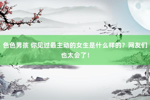 色色男孩 你见过最主动的女生是什么样的？网友们也太会了！