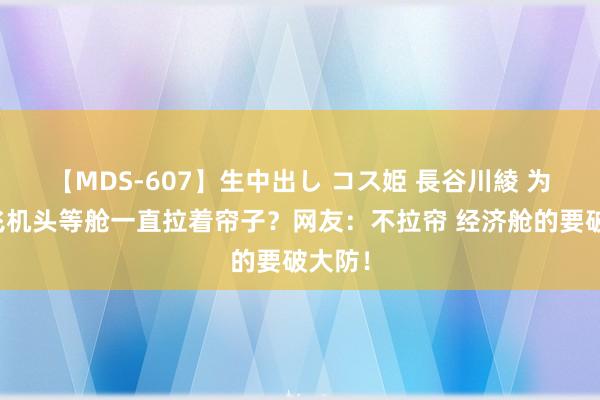 【MDS-607】生中出し コス姫 長谷川綾 为什么飞机头等舱一直拉着帘子？网友：不拉帘 经济舱的要破大防！