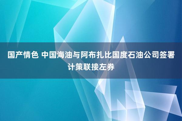 国产情色 中国海油与阿布扎比国度石油公司签署计策联接左券