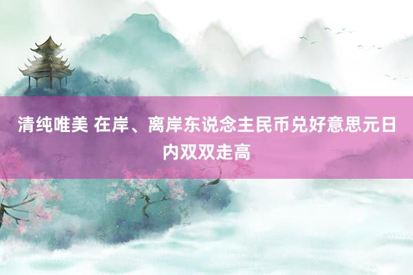 清纯唯美 在岸、离岸东说念主民币兑好意思元日内双双走高