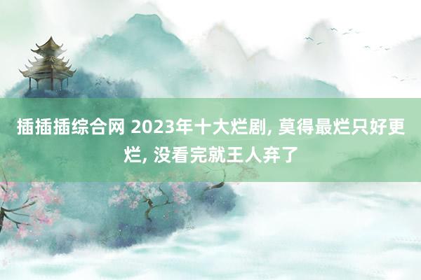 插插插综合网 2023年十大烂剧, 莫得最烂只好更烂, 没看完就王人弃了