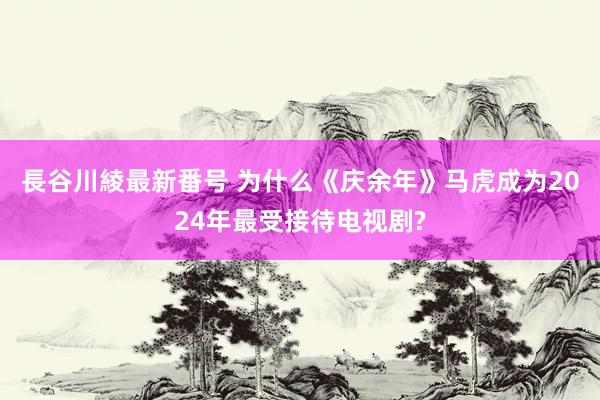 長谷川綾最新番号 为什么《庆余年》马虎成为2024年最受接待电视剧?