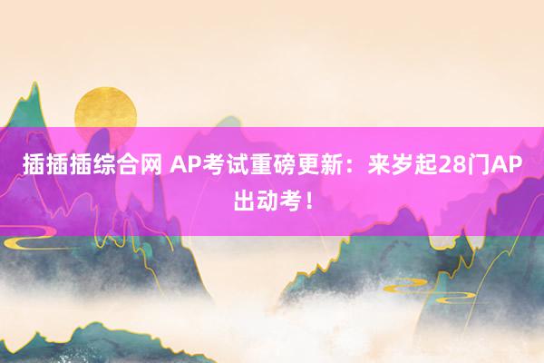 插插插综合网 AP考试重磅更新：来岁起28门AP出动考！