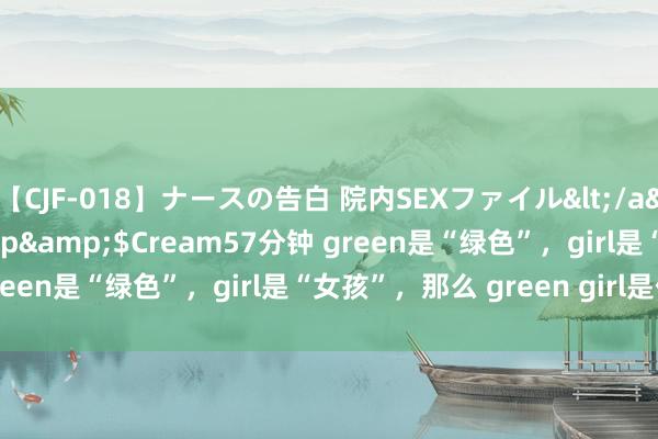 【CJF-018】ナースの告白 院内SEXファイル</a>2008-03-07h.m.p&$Cream57分钟 green是“绿色”，girl是“女孩”，那么 green girl是什么？