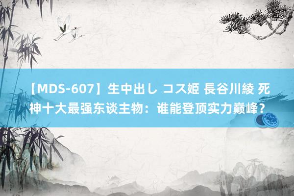 【MDS-607】生中出し コス姫 長谷川綾 死神十大最强东谈主物：谁能登顶实力巅峰？