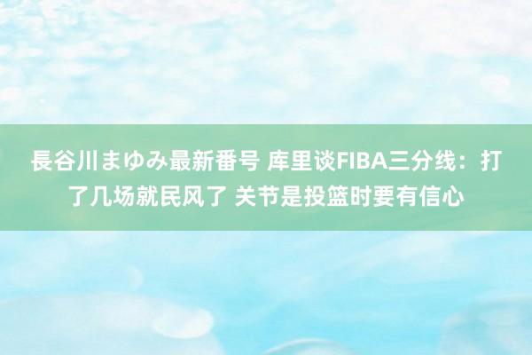 長谷川まゆみ最新番号 库里谈FIBA三分线：打了几场就民风了 关节是投篮时要有信心