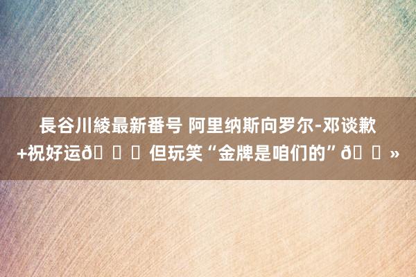 長谷川綾最新番号 阿里纳斯向罗尔-邓谈歉+祝好运?但玩笑“金牌是咱们的”?