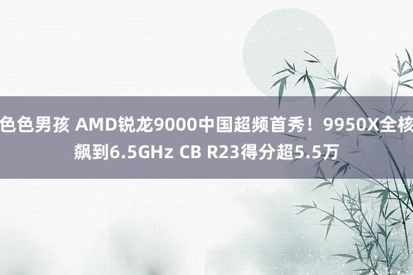 色色男孩 AMD锐龙9000中国超频首秀！9950X全核飙到6.5GHz CB R23得分超5.5万