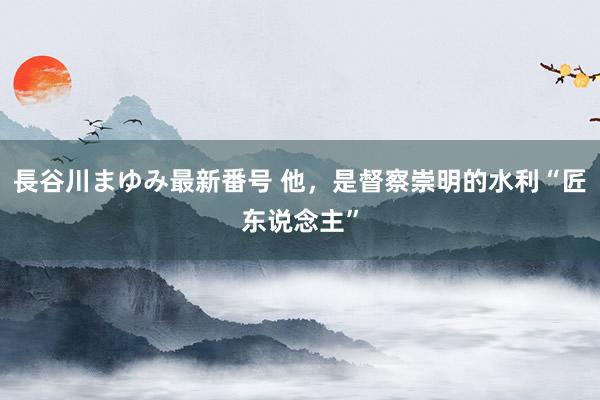 長谷川まゆみ最新番号 他，是督察崇明的水利“匠东说念主”